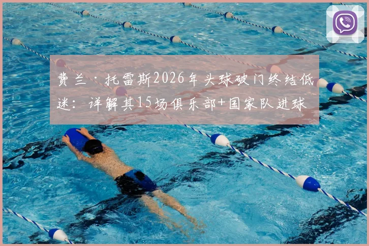 费兰·托雷斯2026年头球破门终结低迷:详解其15场俱乐部+国家队进球荒始末与未来前景