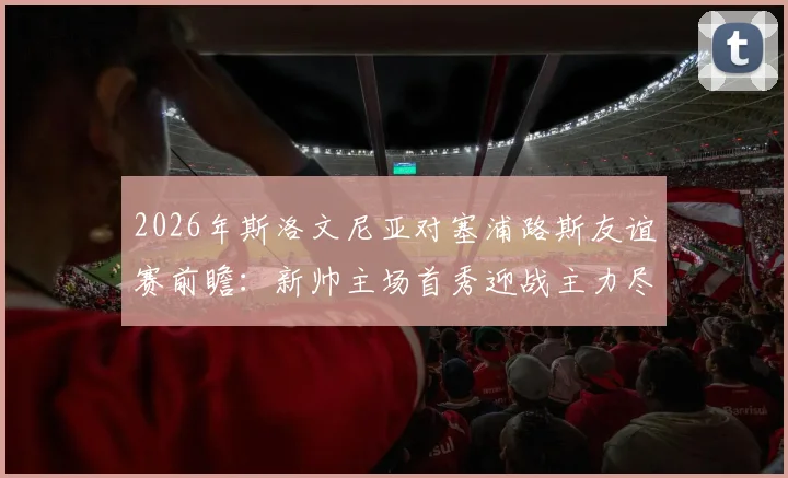 2026年斯洛文尼亚对塞浦路斯友谊赛前瞻：新帅主场首秀迎战主力尽出的客队，附双方阵容分析与比分预测