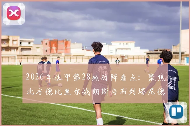 2026年法甲第28轮对阵看点:聚焦北方德比里尔战朗斯与布列塔尼德比雷恩对决洛里昂,附完整赛程及观赛渠道指南
