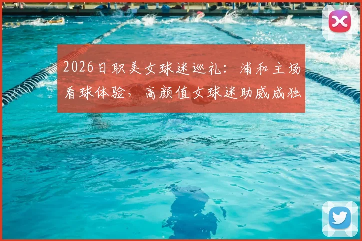 2026日职美女球迷巡礼:浦和主场看球体验,高颜值女球迷助威成独特风景