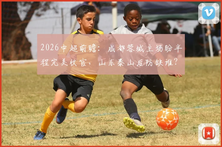2026中超前瞻：成都蓉城主场盼半程完美收官，山东泰山后防缺谁？附交手记录与观赛要点