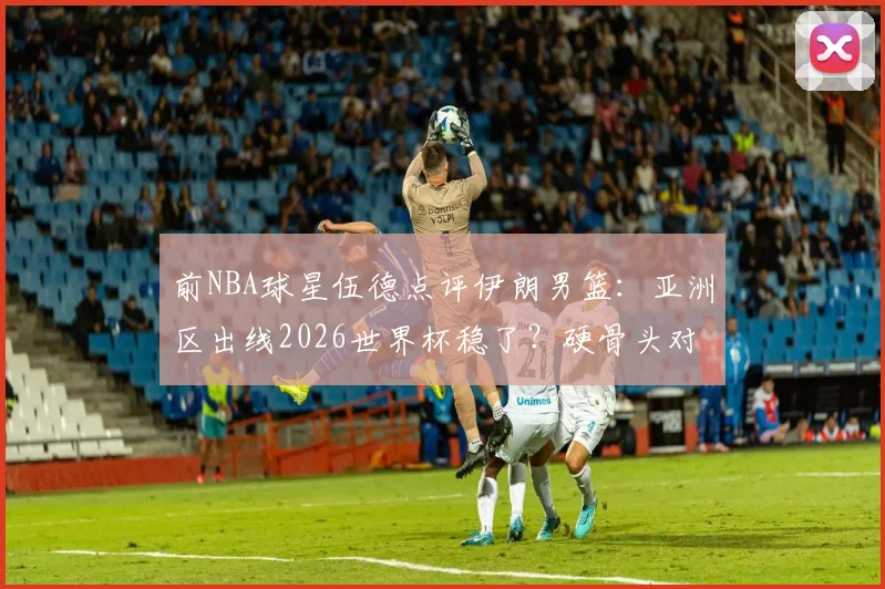 前NBA球星伍德点评伊朗男篮:亚洲区出线2026世界杯稳了?硬骨头对手深度解析