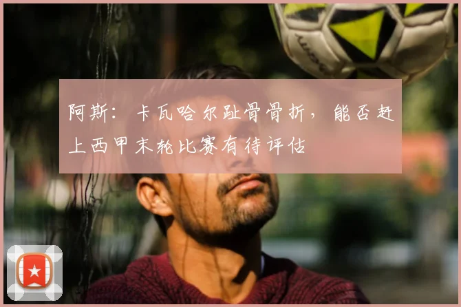 阿斯：卡瓦哈尔趾骨骨折，能否赶上西甲末轮比赛有待评估
