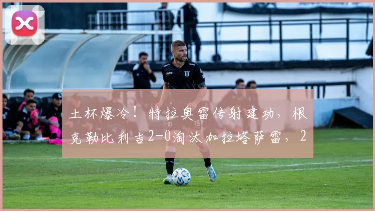 土杯爆冷！特拉奥雷传射建功，根克勒比利吉2-0淘汰加拉塔萨雷，2026年土杯晋级之路详解