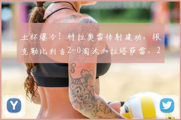 土杯爆冷!特拉奥雷传射建功,根克勒比利吉2-0淘汰加拉塔萨雷,2026年土杯晋级之路详解