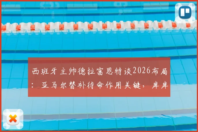 西班牙主帅德拉富恩特谈2026布局：亚马尔替补待命作用关键，库库雷利亚不受切尔西转会风波影响