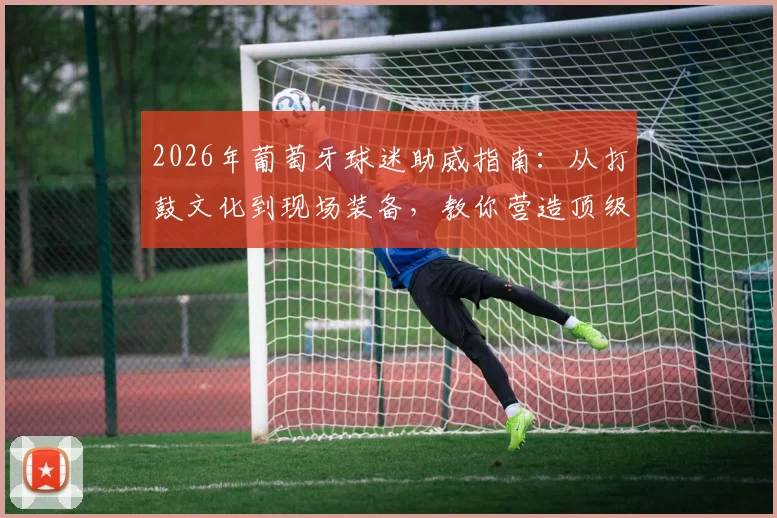 2026年葡萄牙球迷助威指南：从打鼓文化到现场装备，教你营造顶级观赛氛围
