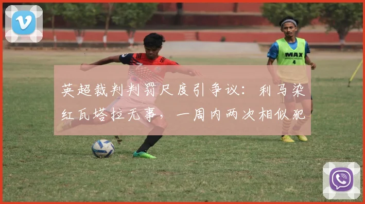 英超裁判判罚尺度引争议：利马染红瓦塔拉无事，一周内两次相似犯规判罚为何不一致？