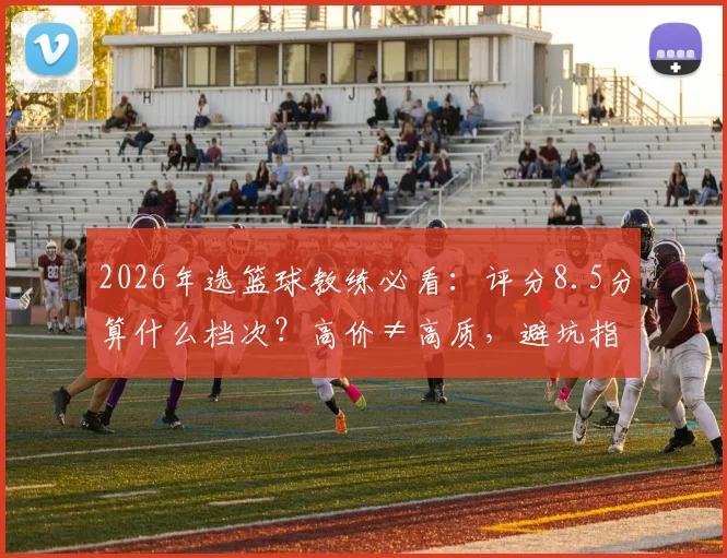 2026年选篮球教练必看：评分8.5分算什么档次？高价≠高质，避坑指南+机构考察要点