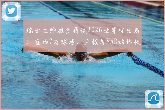 瑞士主帅雅金再谈2026世界杯出局:直面7万球迷、主裁与VAR的终极挑战