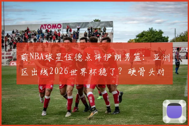 前NBA球星伍德点评伊朗男篮：亚洲区出线2026世界杯稳了？硬骨头对手深度解析