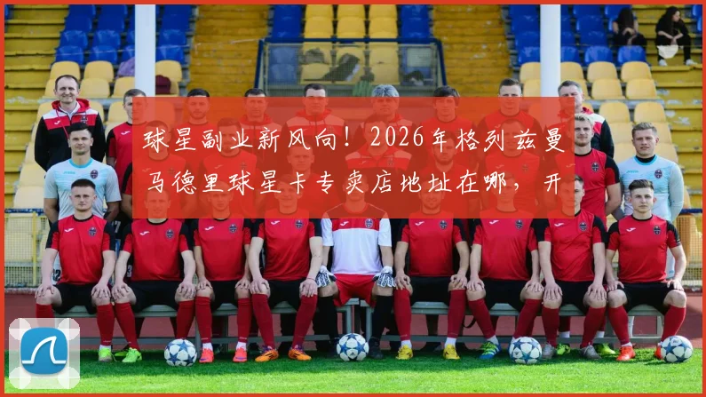 球星副业新风向！2026年格列兹曼马德里球星卡专卖店地址在哪，开店成本与盈利如何，足球明星投资实况解读