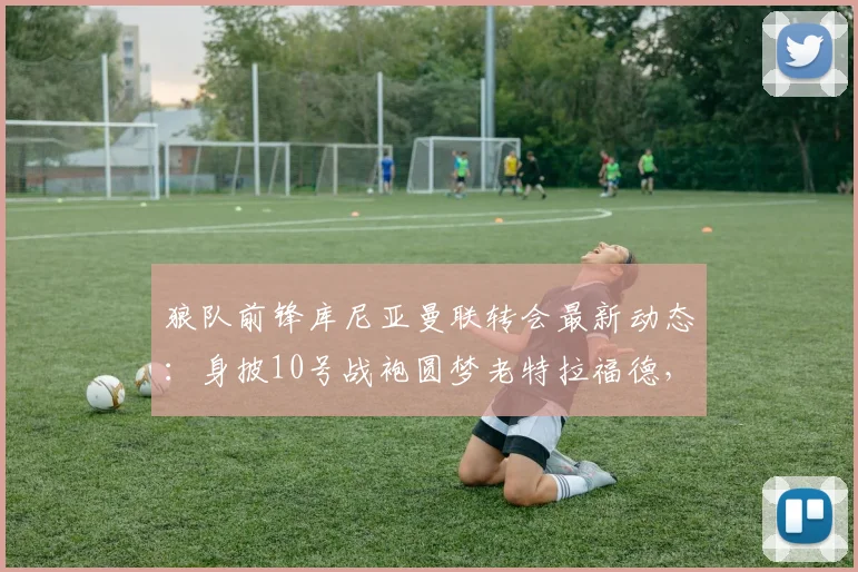 狼队前锋库尼亚曼联转会最新动态：身披10号战袍圆梦老特拉福德，2026赛季展望