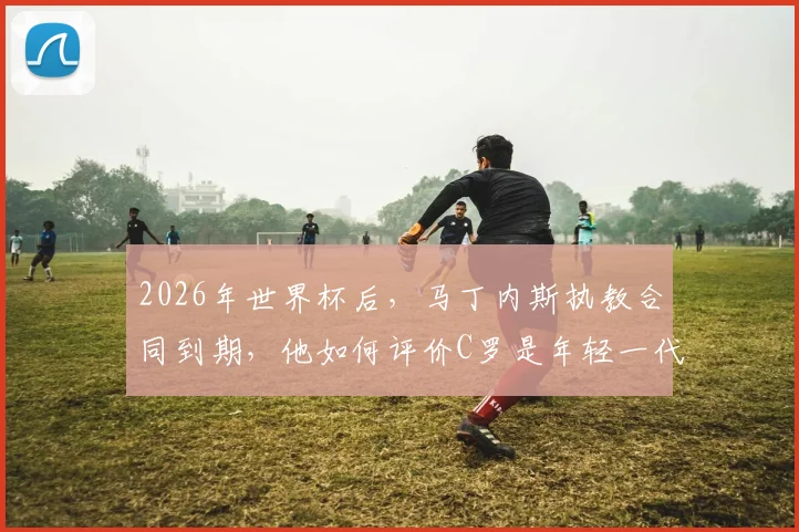 2026年世界杯后,马丁内斯执教合同到期,他如何评价C罗是年轻一代的榜样?