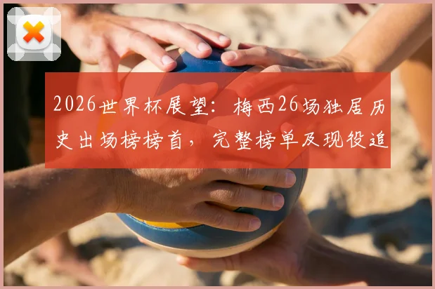 2026世界杯展望：梅西26场独居历史出场榜榜首，完整榜单及现役追赶者分析