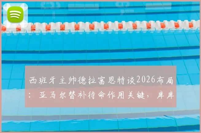 西班牙主帅德拉富恩特谈2026布局:亚马尔替补待命作用关键,库库雷利亚不受切尔西转会风波影响