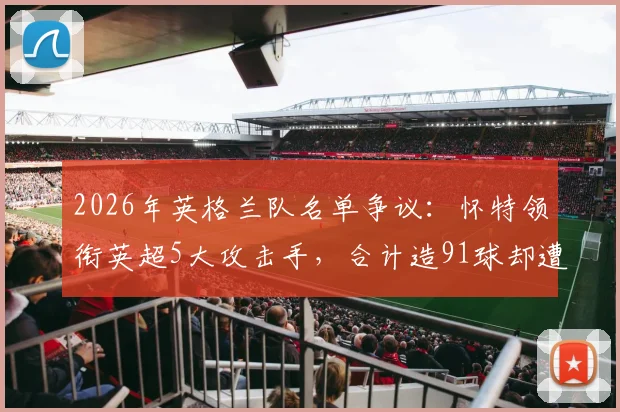 2026年英格兰队名单争议：怀特领衔英超5大攻击手，合计造91球却遭索斯盖特弃用，数据与选人标准深度分析