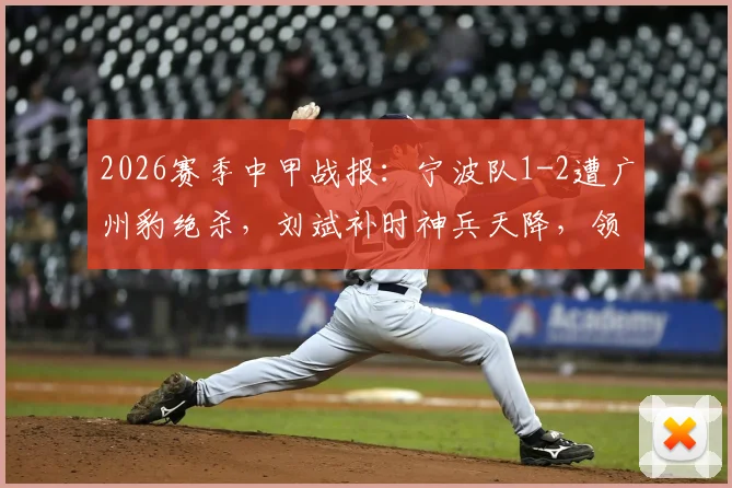 2026赛季中甲战报：宁波队1-2遭广州豹绝杀，刘斌补时神兵天降，领跑悬念几何？附全场战况深度复盘