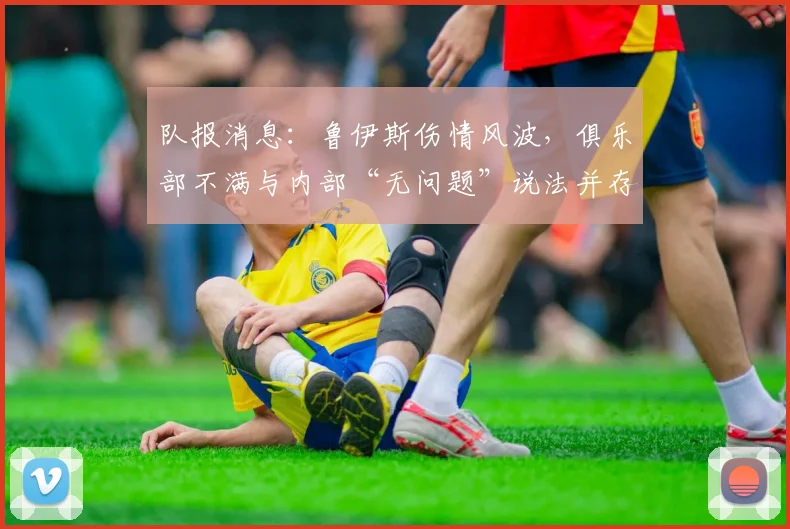 队报消息：鲁伊斯伤情风波，俱乐部不满与内部“无问题”说法并存