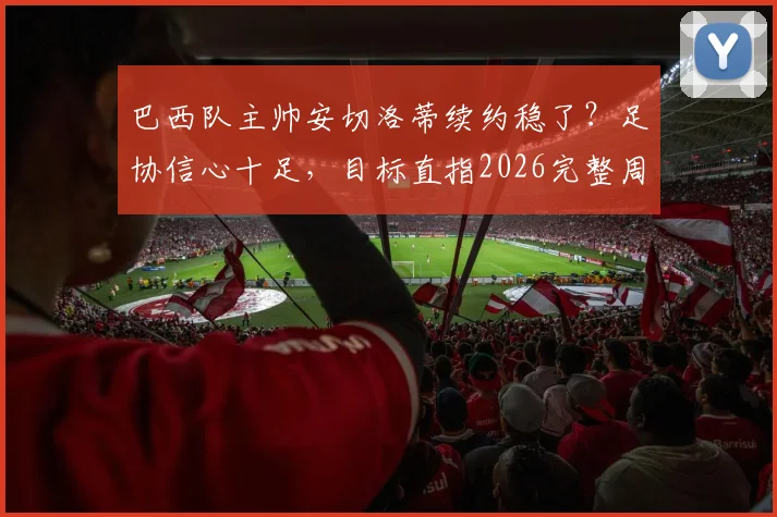 巴西队主帅安切洛蒂续约稳了？足协信心十足，目标直指2026完整周期