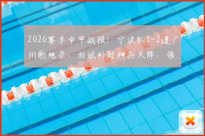 2026赛季中甲战报:宁波队1-2遭广州豹绝杀,刘斌补时神兵天降,领跑悬念几何?附全场战况深度复盘