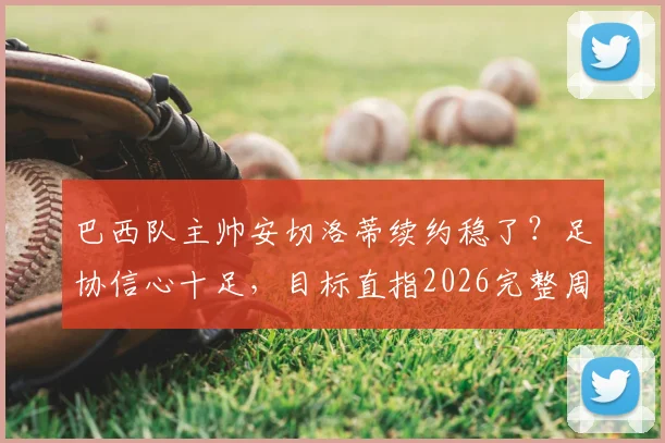 巴西队主帅安切洛蒂续约稳了？足协信心十足，目标直指2026完整周期