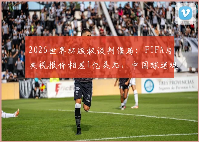2026世界杯版权谈判僵局：FIFA与央视报价相差1亿美元，中国球迷观赛会受影响吗？附历届版权价格对比