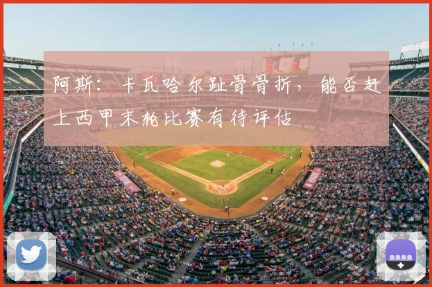 阿斯:卡瓦哈尔趾骨骨折,能否赶上西甲末轮比赛有待评估