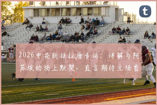 2026申花新核拉唐专访:详解与阿苏埃的场上默契,直言期待主场首秀并分析关键对手
