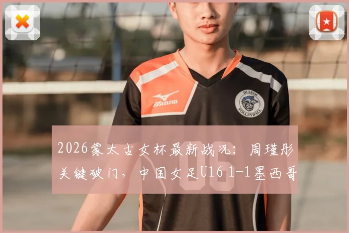 2026蒙太古女杯最新战况:周瑾彤关键破门,中国女足U16 1-1墨西哥,球队表现与技术点解析