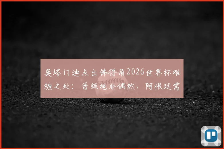 奥塔门迪点出佛得角2026世界杯难缠之处:晋级绝非偶然,阿根廷需警惕三点