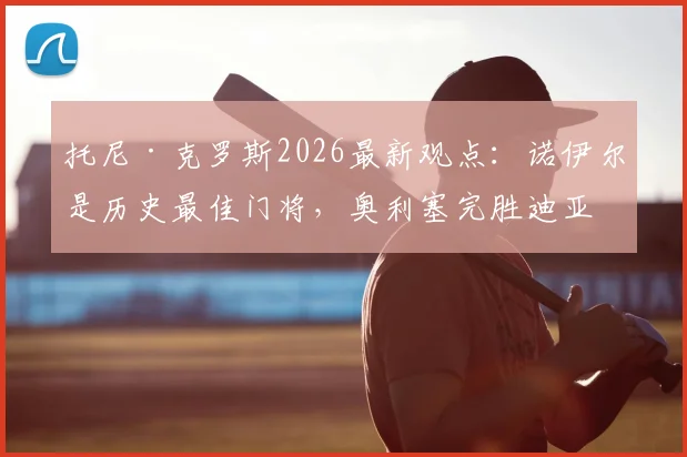 托尼·克罗斯2026最新观点：诺伊尔是历史最佳门将，奥利塞完胜迪亚斯，皇马与拜仁球星实力解读