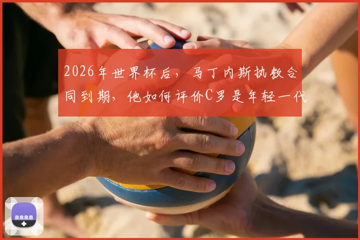 2026年世界杯后，马丁内斯执教合同到期，他如何评价C罗是年轻一代的榜样？