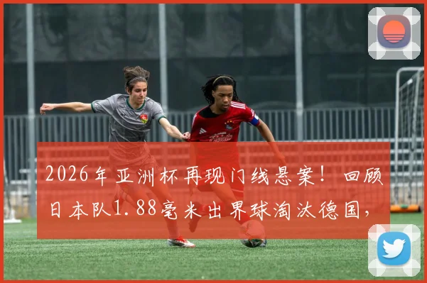 2026年亚洲杯再现门线悬案!回顾日本队1.88毫米出界球淘汰德国,详解对阵突尼斯进球未过门线全过程与技术判定