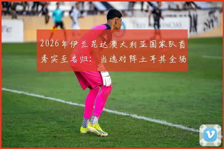 2026年伊兰昆达澳大利亚国家队首秀实至名归:当选对阵土耳其全场最佳球员,数据表现与技术特点全解析