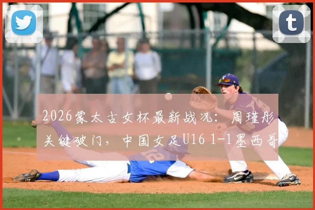 2026蒙太古女杯最新战况：周瑾彤关键破门，中国女足U16 1-1墨西哥，球队表现与技术点解析