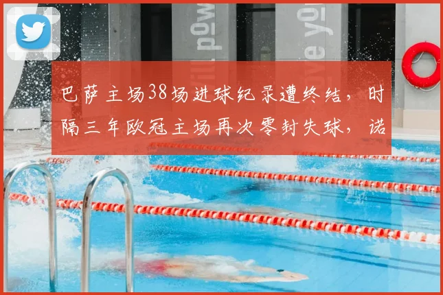 巴萨主场38场进球纪录遭终结，时隔三年欧冠主场再次零封失球，诺坎普失利原因分析与未来展望