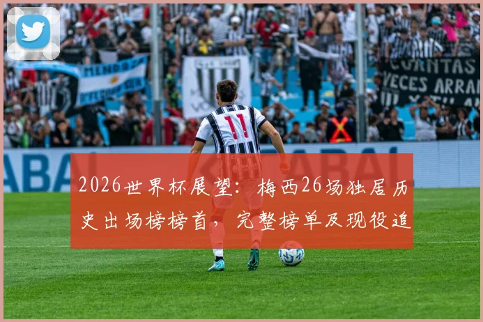 2026世界杯展望:梅西26场独居历史出场榜榜首,完整榜单及现役追赶者分析