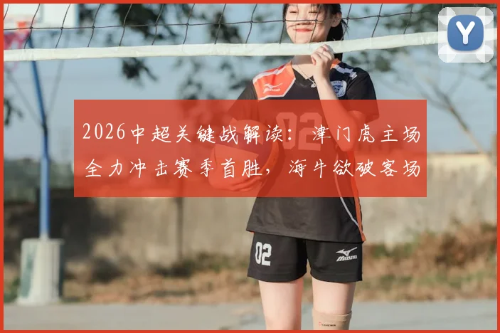 2026中超关键战解读:津门虎主场全力冲击赛季首胜,海牛欲破客场魔咒剑指连胜