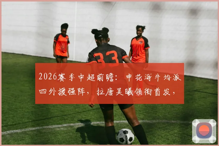 2026赛季中超前瞻：申花海牛均派四外援强阵，拉唐吴曦领衔首发，附双方交锋历史解析