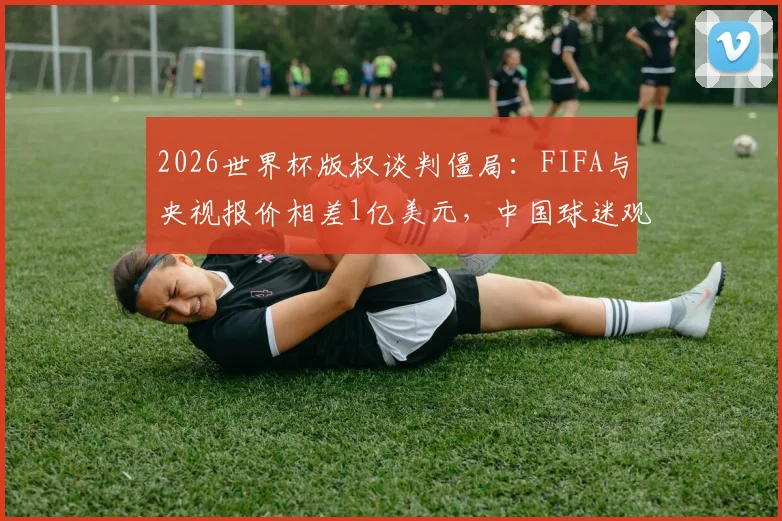 2026世界杯版权谈判僵局:FIFA与央视报价相差1亿美元,中国球迷观赛会受影响吗?附历届版权价格对比