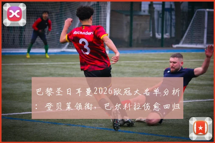 巴黎圣日耳曼2026欧冠大名单分析：登贝莱领衔，巴尔科拉伤愈回归，详解鲁伊斯缺席原因