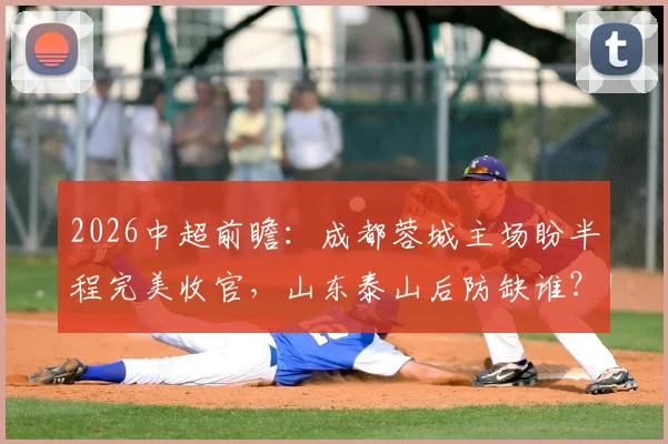 2026中超前瞻:成都蓉城主场盼半程完美收官,山东泰山后防缺谁?附交手记录与观赛要点