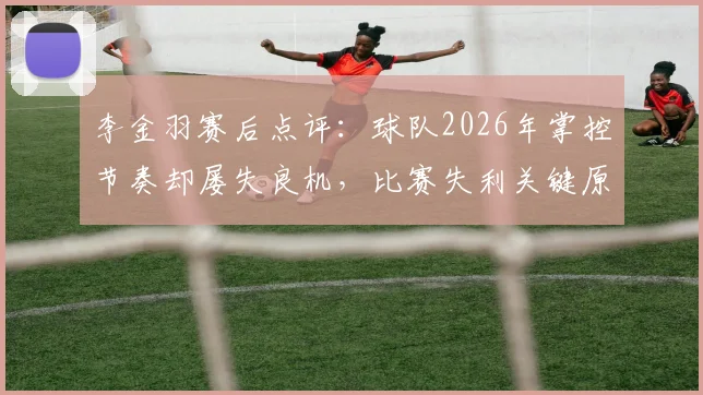 李金羽赛后点评:球队2026年掌控节奏却屡失良机,比赛失利关键原因深度分析