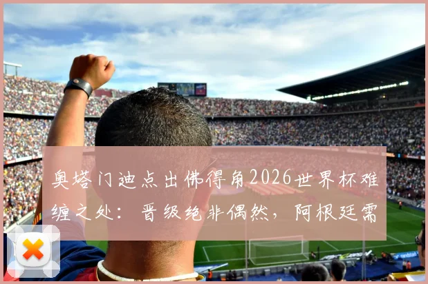 奥塔门迪点出佛得角2026世界杯难缠之处：晋级绝非偶然，阿根廷需警惕三点