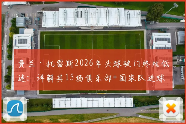 费兰·托雷斯2026年头球破门终结低迷：详解其15场俱乐部+国家队进球荒始末与未来前景