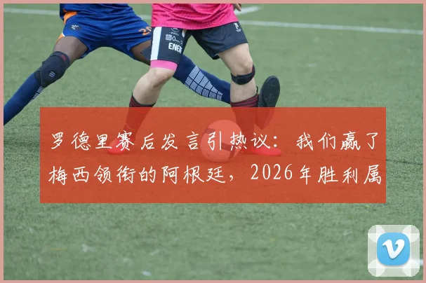 罗德里赛后发言引热议:我们赢了梅西领衔的阿根廷,2026年胜利属于勇者