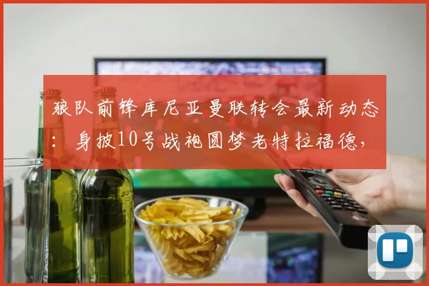 狼队前锋库尼亚曼联转会最新动态:身披10号战袍圆梦老特拉福德,2026赛季展望