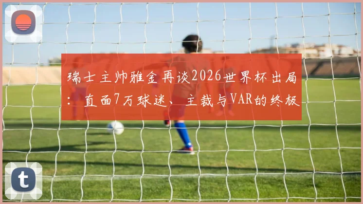 瑞士主帅雅金再谈2026世界杯出局：直面7万球迷、主裁与VAR的终极挑战